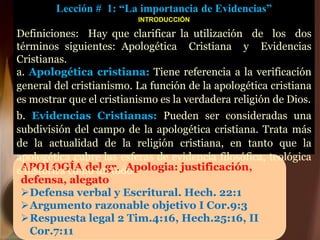 APOLOGÍA del gr. Apologia: justificación,
defensa, alegato
Defensa verbal y Escritural. Hech. 22:1
Argumento razonable objetivo I Cor.9:3
Respuesta legal 2 Tim.4:16, Hech.25:16, II
Cor.7:11
Lección # 1: “La importancia de Evidencias”
INTRODUCCIÓN
Definiciones: Hay que clarificar la utilización de los dos
términos siguientes: Apologética Cristiana y Evidencias
Cristianas.
a. Apologética cristiana: Tiene referencia a la verificación
general del cristianismo. La función de la apologética cristiana
es mostrar que el cristianismo es la verdadera religión de Dios.
b. Evidencias Cristianas: Pueden ser consideradas una
subdivisión del campo de la apologética cristiana. Trata más
de la actualidad de la religión cristiana, en tanto que la
apologética cubre las esferas de evidencia filosófica, teológica
e histórica como un todo.
 