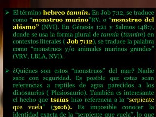  El término hebreo tannin. En Job 7:12, se traduce
como “monstruo marino”RV. o “monstruo del
abismo” (NVI). En Génesis 1:21 y Salmos 148:7,
donde se usa la forma plural de tannin (tannim) en
contextos literales ( Job 7:12), se traduce la palabra
como “monstruos y/o animales marinos grandes”
(VRV, LBLA, NVI).
 ¿Quiénes son estos “monstruos” del mar? Nadie
sabe con seguridad. Es posible que estas sean
referencias a reptiles de agua parecidos a los
dinosaurios ( Plesiosaurio). También es interesante
el hecho que Isaías hizo referencia a la “serpiente
que vuela” (30:6). Es imposible conocer la
identidad exacta de la “serpiente que vuela”, lo que
 
