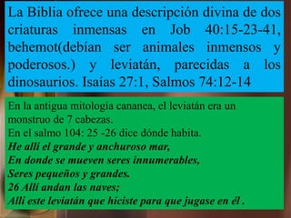 En la antigua mitología cananea, el leviatán era un
monstruo de 7 cabezas.
En el salmo 104: 25 -26 dice dónde habita.
He allí el grande y anchuroso mar,
En donde se mueven seres innumerables,
Seres pequeños y grandes.
26 Allí andan las naves;
Allí este leviatán que hiciste para que jugase en él .
La Biblia ofrece una descripción divina de dos
criaturas inmensas en Job 40:15-23-41,
behemot(debían ser animales inmensos y
poderosos.) y leviatán, parecidas a los
dinosaurios. Isaías 27:1, Salmos 74:12-14
 