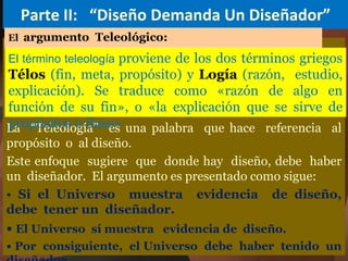 Parte II: “Diseño Demanda Un Diseñador”
La “Teleología” es una palabra que hace referencia al
propósito o al diseño.
Este enfoque sugiere que donde hay diseño, debe haber
un diseñador. El argumento es presentado como sigue:
• Si el Universo muestra evidencia de diseño,
debe tener un diseñador.
• El Universo sí muestra evidencia de diseño.
• Por consiguiente, el Universo debe haber tenido un
El término teleología proviene de los dos términos griegos
Télos (fin, meta, propósito) y Logía (razón, estudio,
explicación). Se traduce como «razón de algo en
función de su fin», o «la explicación que se sirve de
propósitos o fines»
El argumento Teleológico:
 