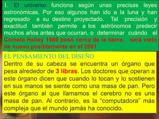 1. El universo funciona según unas precisas leyes
astronómicas. Por eso algunos han ido a la luna y han
regresado a su destino proyectado. Tal precisión y
exactitud también permite a los astrónomos predecir
muchos años antes que ocurran, o determinar cuándo el
Cometa Halley 1986 pasó cerca de la tierra, será visto
de nuevo posiblemente en el 2061
EL PENSAMIENTO DEL DISEÑO
Dentro de su cabeza se encuentra un órgano que
pesa alrededor de 3 libras. Los doctores que operan a
este órgano dicen que cuando lo tocan y lo sostienen
en sus manos se siente como una masa de pan. Pero
este órgano al que llamamos el cerebro no es una
masa de pan. Al contrario, es la “computadora” más
compleja que el mundo jamás ha conocido.
 