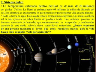 2. Sistema Solar.
• La temperatura estimada dentro del Sol es de más de 20 millones
de grados Celsius. La Tierra es estimada tener 93 millones de millas de distancia del
sol. Esa distancia es exactamente lo que necesita ser para sostener vida en este planeta.
• ¾ de la tierra es agua. Esto ayuda reducir temperaturas extremas. Los mares contiene
sal la cual ayuda a las nubes formar sin producir ácido. Los océanos proveen un
inmenso reservorio de humedad que constantemente es evaporado y condensado,
cayendo de este modo sobre la tierra como lluvia refrescante. ¿Puede esperarse
de una persona razonable el creer que estos requisitos exactos para la vida
hayan sido reunidos “solo por accidente”?
 