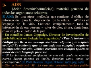 3. ADN
(Ácido desoxirribonucleico), material genético de
todos los organismos celulares.
El ADN: Es una súper molécula que contiene el código de
información para la duplicación de la célula. ADN es el
lenguaje de la vida. Contiene completamente toda la
información de esa persona – color de ojos, altura, dentadura,
color de pelo, el color de la piel.
• Un científico James Coppedge, Director de Investigación de
probabilidades en Biología ha preguntado:” ¿Puede haber un
código que lleva un mensaje sin haber alguien que originó
código? Es evidente que un mensaje tan complejo requiere
inteligencia tras ello. ¿Quién escribió este código? Quién es
autor de este lenguaje preciso?
• “Si las instrucciones codificadas de una sola célula en nuestro
cuerpo fueran puestas en inglés, llenarían 1,000 tomos de
enciclopedias.” (R. Platt, Readers Digest, October 1962, pág. 148).
• ¿No es Fantástico? ¡Sí! ¿A caso esta estructura hubiera podido
 