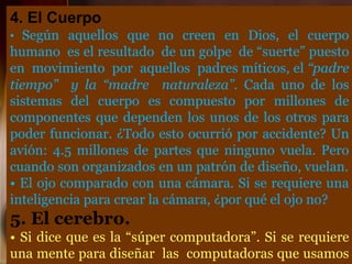 4. El Cuerpo
• Según aquellos que no creen en Dios, el cuerpo
humano es el resultado de un golpe de “suerte” puesto
en movimiento por aquellos padres míticos, el “padre
tiempo” y la “madre naturaleza”. Cada uno de los
sistemas del cuerpo es compuesto por millones de
componentes que dependen los unos de los otros para
poder funcionar. ¿Todo esto ocurrió por accidente? Un
avión: 4.5 millones de partes que ninguno vuela. Pero
cuando son organizados en un patrón de diseño, vuelan.
• El ojo comparado con una cámara. Si se requiere una
inteligencia para crear la cámara, ¿por qué el ojo no?
5. El cerebro.
• Si dice que es la “súper computadora”. Si se requiere
una mente para diseñar las computadoras que usamos
 