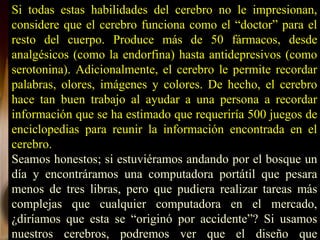 Si todas estas habilidades del cerebro no le impresionan,
considere que el cerebro funciona como el “doctor” para el
resto del cuerpo. Produce más de 50 fármacos, desde
analgésicos (como la endorfina) hasta antidepresivos (como
serotonina). Adicionalmente, el cerebro le permite recordar
palabras, olores, imágenes y colores. De hecho, el cerebro
hace tan buen trabajo al ayudar a una persona a recordar
información que se ha estimado que requeriría 500 juegos de
enciclopedias para reunir la información encontrada en el
cerebro.
Seamos honestos; si estuviéramos andando por el bosque un
día y encontráramos una computadora portátil que pesara
menos de tres libras, pero que pudiera realizar tareas más
complejas que cualquier computadora en el mercado,
¿diríamos que esta se “originó por accidente”? Si usamos
nuestros cerebros, podremos ver que el diseño que
 