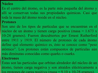 Núcleo
Es el centro del átomo, es la parte más pequeña del átomo y
allí se conservan todas sus propiedades químicas. Casi que
toda la masa del átomo reside en el núcleo.
Protones
Son uno de los tipos de partículas que se encuentran en el
núcleo de un átomo y tienen carga positiva (masa = 1.673 x
10-24 gramos). Fueron descubiertos por Ernest Rutherford
entre 1911 y 1919. El número de protones de cada átomo
define qué elemento químico es, ésto se conoce como “peso
atómico”. Los protones están compuestos de partículas aún
más diminutas conocidas como quarks o cuarks.
Electrones
Éstas son las partículas que orbitan alrededor del núcleo de un
átomo, tienen carga negativa y son atraídos eléctricamente a
 