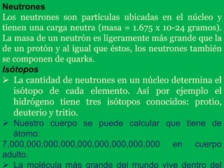 Neutrones
Los neutrones son partículas ubicadas en el núcleo y
tienen una carga neutra (masa = 1.675 x 10-24 gramos).
La masa de un neutrón es ligeramente más grande que la
de un protón y al igual que éstos, los neutrones también
se componen de quarks.
Isótopos
 La cantidad de neutrones en un núcleo determina el
isótopo de cada elemento. Así por ejemplo el
hidrógeno tiene tres isótopos conocidos: protio,
deuterio y tritio.
 Nuestro cuerpo se puede calcular que tiene de
átomo:
7,000,000,000,000,000,000,000,000,000 en cuerpo
adulto.
 La molécula más grande del mundo vive dentro del
 