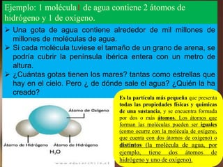 Ejemplo: 1 molécula1 de agua contiene 2 átomos de
hidrógeno y 1 de oxígeno.
 Una gota de agua contiene alrededor de mil millones de
millones de moléculas de agua.
 Si cada molécula tuviese el tamaño de un grano de arena, se
podría cubrir la península ibérica entera con un metro de
altura.
 ¿Cuántas gotas tienen los mares? tantas como estrellas que
hay en el cielo. Pero ¿ de dónde sale el agua? ¿Quién la ha
creado?
Es la partícula más pequeña que presenta
todas las propiedades físicas y químicas
de una sustancia, y se encuentra formada
por dos o más átomos. Los átomos que
forman las moléculas pueden ser iguales
(como ocurre con la molécula de oxígeno,
que cuenta con dos átomos de oxígeno) o
distintos (la molécula de agua, por
ejemplo, tiene dos átomos de
hidrógeno y uno de oxígeno).
 