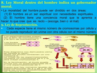 8. Ley Moral dentro del hombre indica un gobernador
moral.
• La moralidad del hombre puede ser dividido en dos áreas:
(1) El hombre es un ser espiritual con necesidades espirituales.
(2) El hombre tiene una conciencia moral que le apremia a
hacer lo que cree que es recto – (escoge, bien o el mal)
9. Ley de Reproducción.
 Cada especie tiene el mismo número de cromosomas por célula y
no puede reproducir sin unirse con otra célula con el mismo número
de cromosomas.
 