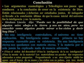 Conclusión
• Los argumentos cosmológico y Teleológico son pasos que
conducen a la conclusión de creer en la existencia de Dios.
Están relacionados y deberían ser estudiados juntos. El indagador
es llevado a la conclusión última de que la causa inicial del universo
fue la inteligencia y no la materia.
• Abraham Lincoln dijo: “Puedo ver la posibilidad de que
alguien mire abajo a la tierra y sea un ateo, pero no
concebir como alguien puede mirar a los cielos y decir
hay Dios”.
• Sin una inteligencia controladora, el universo no tiene
explicación. Sin Inteligencia como causa primera no hay
respuesta razonable para su existencia. Sin una Inteligencia
eterna nos quedamos con materia eterna. Y la materia por sí
sola jamás ha explicado nada de manera adecuada.
• ¿Vino el orden del desorden? ¿Vino la inteligencia de la no inteligencia?
¿Vino la mente de la materia? Los materialistas no pueden dar respuestas
adecuadas a estas preguntas. Preguntémosle a un ateo ¿Quién midió las
aguas con el hueco de su mano y los cielos con su palmo, con tres dedos
 