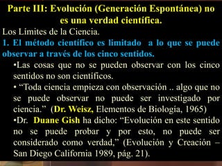 Parte III: Evolución (Generación Espontánea) no
es una verdad científica.
Los Límites de la Ciencia.
1. El método científico es limitado a lo que se puede
observar a través de los cinco sentidos.
•Las cosas que no se pueden observar con los cinco
sentidos no son científicos.
• “Toda ciencia empieza con observación .. algo que no
se puede observar no puede ser investigado por
ciencia.” (Dr. Weisz, Elementos de Biología, 1965)
•Dr. Duane Gish ha dicho: “Evolución en este sentido
no se puede probar y por esto, no puede ser
considerado como verdad,” (Evolución y Creación –
San Diego California 1989, pág. 21).
 