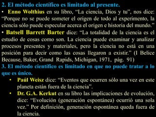 2. El método científico es limitado al presente.
• Enno Wolthius en su libro, “La ciencia, Dios y tu”, nos dice:
“Porque no se puede someter el origen de todo al experimento, la
ciencia sólo puede especular acerca el origen e historia del mundo.”
• Batsell Barrett Barter dice: “La totalidad de la ciencia es el
estudio de cosas como son. La ciencia puede examinar y analizar
procesos presentes y materiales, pero la ciencia no está en una
posición para decir como las cosas llegaron a existir.” (I Belice
Because, Baker, Grand Rapids, Michigan, 1971, pág. 91)
3. El método científico es limitado en que no puede tratar a lo
que es único.
• Paúl Weisz dice: “Eventos que ocurren sólo una vez en este
planeta están fuera de la ciencia”.
• Dr. G.A. Kerkut en su libro las implicaciones de evolución,
dice: “Evolución (generación espontánea) ocurrió una sola
vez.” Por definición, generación espontánea queda fuera de
la ciencia.
 