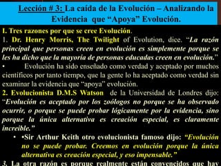 Lección # 3: La caída de la Evolución – Analizando la
Evidencia que “Apoya” Evolución.
I. Tres razones por que se cree Evolución.
1. Dr. Henry Morris, The Twilight of Evolution, dice. “La razón
principal que personas creen en evolución es simplemente porque se
les ha dicho que la mayoría de personas educadas creen en evolución.”
• Evolución ha sido enseñado como verdad y aceptado por muchos
científicos por tanto tiempo, que la gente lo ha aceptado como verdad sin
examinar la evidencia que “apoya” evolución.
2. Evolucionista D.M.S Watson de la Universidad de Londres dijo:
“Evolución es aceptado por los zoólogos no porque se ha observado
ocurrir, o porque se puede probar lógicamente por la evidencia, sino
porque la única alternativa es creación especial, es claramente
increíble.”
• •Sir Arthur Keith otro evolucionista famoso dijo: “Evolución
no se puede probar. Creemos en evolución porque la única
alternativa es creación especial, y eso impensable.”
3. La otra razón es porque realmente están convencidos que hay
 