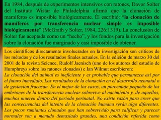En 1984, después de experimentos intensivos con ratones, Davor Solter
del Instituto Wistar de Philadelphia afirmó que la clonación de
mamíferos es imposible biológicamente. Él escribió: “la clonación de
mamíferos por transferencia nuclear simple es imposible
biológicamente” (McGrath y Solter, 1984, 226:1319). La conclusión de
Solter fue aceptada como un “hecho”, y los fondos para la investigación
sobre la clonación fue marginado y casi imposible de obtener.
Los científicos directamente involucrados en la investigación son críticos de
los métodos y de los resultados finales actuales. En la edición de marzo 30 del
2001 de la revista Science, Rudolf Jaenisch (uno de los autores del estudio de
Humphreys sobre los ratones clonados) e Ian Wilmut escribieron:
La clonación del animal es ineficiente y es probable que permanezca así por
el futuro inmediato. Los resultados de la clonación en el desarrollo neonatal o
de gestación fracasan. En el mejor de los casos, un porcentaje pequeño de los
embriones de la transferencia nuclear sobrevive al nacimiento y, de aquellos,
muchos mueren dentro del periodo perinatal. No existe razón para creer que
las consecuencias del intento de la clonación humana serán algo diferentes.
Los pocos rumiantes clonados que han sobrevivido para calificar y parecer
normales son a menudo demasiado grandes, una condición referida como
 