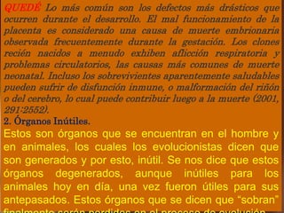 QUEDÉ Lo más común son los defectos más drásticos que
ocurren durante el desarrollo. El mal funcionamiento de la
placenta es considerado una causa de muerte embrionaria
observada frecuentemente durante la gestación. Los clones
recién nacidos a menudo exhiben aflicción respiratoria y
problemas circulatorios, las causas más comunes de muerte
neonatal. Incluso los sobrevivientes aparentemente saludables
pueden sufrir de disfunción inmune, o malformación del riñón
o del cerebro, lo cual puede contribuir luego a la muerte (2001,
291:2552).
2. Órganos Inútiles.
Estos son órganos que se encuentran en el hombre y
en animales, los cuales los evolucionistas dicen que
son generados y por esto, inútil. Se nos dice que estos
órganos degenerados, aunque inútiles para los
animales hoy en día, una vez fueron útiles para sus
antepasados. Estos órganos que se dicen que “sobran”
 