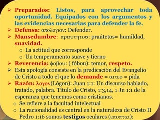  Preparados: Listos, para aprovechar toda
oportunidad. Equipados con los argumentos y
las evidencias necesarias para defender la fe.
 Defensa: απολογιαν: Defender.
 Mansedumbre: prauthtos: praútetos= humildad,
suavidad.
o La actitud que corresponde
o Un temperamento suave y tierno
 Reverencia: fobou: ( fóbou): temor, respeto.
 Esta apología consiste en la predicación del Evangelio
de Cristo a todo el que lo demande = aiteo = pida
 Razón: logon(Lógon): Juan 1:1: Un discurso hablado,
tratado, palabra. Título de Cristo, 1:3,14, 1 Jn 1:1 de la
esperanza que tenemos como cristianos.
o Se refiere a la facultad intelectual
o La racionalidad es central en la naturaleza de Cristo II
Pedro 1:16 somos testigos oculares (epoptai):
 