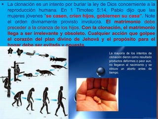  La clonación es un intento por burlar la ley de Dios concerniente a la
reproducción humana. En 1 Timoteo 5:14, Pablo dijo que las
mujeres jóvenes “se casen, críen hijos, gobiernen su casa”. Note
el orden divinamente provisto involucra. El matrimonio debe
preceder a la crianza de los hijos. Con la clonación, el matrimonio
llega a ser irrelevante y obsoleto. Cualquier acción que golpee
el corazón del plan divino de Jehová y el propósito para el
hogar debe ser evitada y opuesta.
 