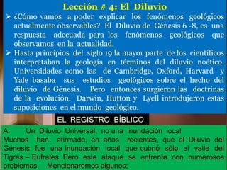 Lección # 4: El Diluvio
 ¿Cómo vamos a poder explicar los fenómenos geológicos
actualmente observables? El Diluvio de Génesis 6 -8, es una
respuesta adecuada para los fenómenos geológicos que
observamos en la actualidad.
 Hasta principios del siglo 19 la mayor parte de los científicos
interpretaban la geología en términos del diluvio noético.
Universidades como las de Cambridge, Oxford, Harvard y
Yale basaba sus estudios geológicos sobre el hecho del
diluvio de Génesis. Pero entonces surgieron las doctrinas
de la evolución. Darwin, Hutton y Lyell introdujeron estas
suposiciones en el mundo geológico.
EL REGISTRO BÍBLICO
A. Un Diluvio Universal, no una inundación local
Muchos han afirmado, en años recientes, que el Diluvio del
Génesis fue una inundación local que cubrió sólo el valle del
Tigres – Eufrates. Pero este ataque se enfrenta con numerosos
problemas. Mencionaremos algunos:
 