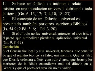 1. Se hace un énfasis definido en el relato
mismo en una inundación universal cubriendo toda
la tierra. (Gn. 6. 13, 17; 7. 4,10, 18 -23)
2. El concepto de un Diluvio universal es
presentado también por otros escritores Bíblicos
(Is. 54.9; 2 Pd. 3. 6; 1 Pd. 3. 20)
3. Si el diluvio no fue universal, entonces el arco iris, y
el pacto que simbolizan pierden su aplicación universal
(Gn. 9. 8 -12)
Conclusión
Si el Génesis fue local y NO universal, tenemos que concluir
de que el registro bíblico es falso, una mentira. Que es falso
que Dios le ordenara a Noé construir el arca, que Jesús y los
escritores de la Biblia entendieron mal del diluvio en el
Génesis y que el pacto del arco iris no es válido.
 