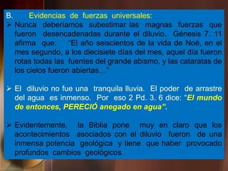 B. Evidencias de fuerzas universales:
 Nunca deberíamos subestimar las magnas fuerzas que
fueron desencadenadas durante el diluvio. Génesis 7. 11
afirma que: “El año seiscientos de la vida de Noé, en el
mes segundo, a los diecisiete días del mes, aquel día fueron
rotas todas las fuentes del grande abismo, y las cataratas de
los cielos fueron abiertas…”
 El diluvio no fue una tranquila lluvia. El poder de arrastre
del agua es inmenso. Por eso 2 Pd. 3. 6 dice: “El mundo
de entonces, PERECIÓ anegado en agua”.
 Evidentemente, la Biblia pone muy en claro que los
acontecimientos asociados con el diluvio fueron de una
inmensa potencia geológica y tiene que haber provocado
profundos cambios geológicos.
 