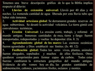 Tenemos una breve descripción gráfica de lo que la Biblia implica
respecto al diluvio:
1. Lluvias de extensión universal: Llovió por 40 días y 40
noches. La tremenda cantidad de agua liberada por esta lluvia tubo que
haber sido inmensa.
2. Actividad artesiana global: Se derramaron grandes reservas de
agua subterránea. Se desató la actividad volcánica. La tierra gimió con
convulsiones tectónicas.
3. Erosión Universal: La erosión cortó, trabajó, y reformó el
mundo antiguo. Inmensas cantidades de roca, tierra y fango fueron
transportadas, redepositadas y vueltas ha depositar. (Gn. 8. 3)
4. Agrandamiento global de los mares: Las cuencas oceánicas
fueron agrandadas y Dios estableció sus límites. (Is. 40. 12)
5. Fosilización global: Todos los seres vivos, plantas, animales
fueron ahogados, sepultados y muchos de ellos fosilazos. Otros
quedaron comprimidos para formar capas de carbón. Todas estas
fuerzas cambiaron la estructura geográfica del mundo antiguo.
Evidencia de ello vemos hoy en día, las grandes cantidades de
sedimentación, cañones, yacimientos fósiles, océanos y montes.
 