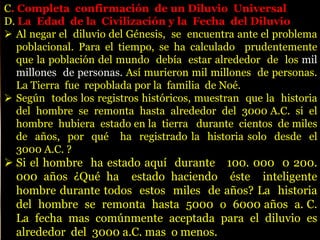 C. Completa confirmación de un Diluvio Universal
D. La Edad de la Civilización y la Fecha del Diluvio
 Al negar el diluvio del Génesis, se encuentra ante el problema
poblacional. Para el tiempo, se ha calculado prudentemente
que la población del mundo debía estar alrededor de los mil
millones de personas. Así murieron mil millones de personas.
La Tierra fue repoblada por la familia de Noé.
 Según todos los registros históricos, muestran que la historia
del hombre se remonta hasta alrededor del 3000 A.C. si el
hombre hubiera estado en la tierra durante cientos de miles
de años, por qué ha registrado la historia solo desde el
3000 A.C. ?
 Si el hombre ha estado aquí durante 100. 000 0 200.
000 años ¿Qué ha estado haciendo éste inteligente
hombre durante todos estos miles de años? La historia
del hombre se remonta hasta 5000 o 6000 años a. C.
La fecha mas comúnmente aceptada para el diluvio es
alrededor del 3000 a.C. mas o menos.
 