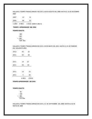 HALLAREL TIEMPO TRANSCURRIDO DES DE EL 30 DE AGOSTO DEL 2006 HASTA EL 31 DE DICIEMBRE
2007
2007 12 31
2006 08 03
1 AÑO 4 MES 1 DIAS (630+4 (30)+1)
TIEMPO APROXIMADO 481 DÍAS
TIEMPO EXACTO
365
- 242
+ 365
624 días
HALLAR EL TIEMPO TRANSCURRIDODES DE EL 30 DE MAYO DEL 2011 HASTA EL 25 DE FEBRERO
DEL SIGUIENTE AÑO
2012 02 25
2011 05 30
2011 14 25
2011 05 30
2011 14 55
2011 5 30
4 MES 25DIA
TIEMPO APROXIMADO 265 DIAS
TIEMPO EXACTO
56
- 150
+ 365
271 días
HALLAR EL TIEMPO TRANSCURRIDODES DE EL 15 DE SEPTIEMBRE DEL 2006 HASTA EL 02 DE
MAYO DE 2009
 