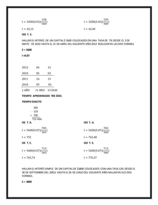 I = 3200(0.03)(
158
360
)
I = 42,13
ISO T. E.
I = 3200(0.03)(
159
360
)
I = 42,40
HALLAR EL INTERES DE UN CAPITAL$ 5600 COLOCADOSEN UNA TASA DE 7% DESDE EL 3 DE
MAYO DE 2010 HASTA EL 15 DE ABRIL DEL SIGUIENTE AÑO2012 REALIZAREN LASDOS FORMAS
C = 5600
I =0.07
2012 04 15
2010 05 03
2011 16 15
2010 05 03
1 AÑO 11 MES 13 DIAS
TIEMPO APROXIMADO 703 DÍAS
TIEMPO EXACTO
105
- 123
+ 730
713 días
ISE T. A.
I = 5600(0.07)(
703
365
)
I = 755
ISE T. E.
I = 5600(0.07)(
713
365
)
I = 765,74
ISO T. A.
I = 5600(0.07)(
703
360
)
I = 765.48
ISO T. E.
I = 5600(0.07)(
713
360
)
I = 776,37
HALLAR EL INTERÉS SIMPLE DE UN CAPITALDE $3800 COLOCADOS CON UNA TASA 12% DESDE EL
30 DE SEPTIEMBRE DEL 20011 HASTA EL 05 DE JUNIODEL SIGUIENTE AÑOHALLAR EN SUS DOS
FORMAS.
C = 3800
 