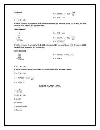T= 299 días
M = C( 1 + i. t)
M = 13000 ( 1 + 0.20
299
90
)
M = 21 637.78
5- Hallar el monto de un capital de $ 11500 colocados al 2% mensual desde el 7 de abril del 2011
hasta el 20 de febrero del siguiente año.
TIEMPO EXACTO
51
- 97
+ 356
319 días
M = C( 1 + i. t)
M = 11500 ( 1 + 0.02
319
30
)
M = 1 3945.67
6- Hallar el monto de un capital de $ 4200 colocados al 1% mensual desde el 29 de marzo d2011
hasta el 31 de diciembre del mismo año.
TIEMPO EXACTO
365
-188
277 días
M = C( 1 + i. t)
M = 4200 ( 1 + 0.01 .277)
M = 15 834
7- Hallar el monto de un capital de $ 9300 colocados al 11% durante 7 meses.
M = C( 1 + i. t)
M = 9300 ( 1 + 0.11
7
12
)
M = 9 896.79
CÁLCULO DE VALOR ACTUAL
C =
M
1 + i.t
C = M( 1 + i. t)
C= capital
M= monto
I= tasa de interés
T= Tiempo
 