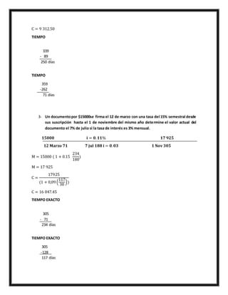 C = 9 312.50
TIEMPO
339
- 89
250 días
TIEMPO
359
-262
71 días
3- Un documentopor $15000se firma el 12 de marzo con una tasa del 15% semestral desde
sus suscripción hasta el 1 de noviembre del mismo año determine el valor actual del
documento el 7% de julio si la tasa de interés es 3% mensual.
𝟏𝟓𝟎𝟎𝟎 𝐢 = 𝟎. 𝟏𝟏% 𝟏𝟕 𝟗𝟐𝟓
𝟏𝟐 𝐌𝐚𝐫𝐳𝐨 𝟕𝟏 𝟕 𝐣𝐮𝐥 𝟏𝟖𝟖 𝐢 = 𝟎. 𝟎𝟑 𝟏 𝐍𝐨𝐯 𝟑𝟎𝟓
M = 15000 ( 1 + 0.15
234
180
)
M = 17 925
C =
17925
(1 + 0,09 (
117
30
))
C = 16 047.45
TIEMPO EXACTO
305
- 71
234 días
TIEMPO EXACTO
305
-128
117 días
 