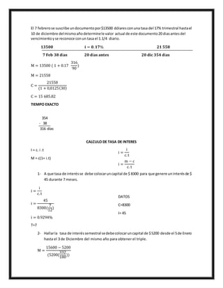 El 7 febrerose suscribe undocumentopor$13500 dólaresconuna tasa del 17% trimestral hastael
10 de diciembre delmismoañodeterminele valor actual de este documento20 diasantesdel
vencimientoyse reconoce conun tasa el 1.1/4 diario.
𝟏𝟑𝟓𝟎𝟎 𝐢 = 𝟎. 𝟏𝟕% 𝟐𝟏 𝟓𝟓𝟖
𝟕 𝐅𝐞𝐛 𝟑𝟖 𝐝í𝐚𝐬 𝟐𝟎 𝐝í𝐚𝐬 𝐚𝐧𝐭𝐞𝐬 𝟐𝟎 𝐝𝐢𝐜 𝟑𝟓𝟒 𝐝í𝐚𝐬
M = 13500 ( 1 + 0.17
316
90
)
M = 21558
C =
21558
(1 + 0,0125(30)
C = 15 685.82
TIEMPO EXACTO
354
- 38
316 días
CALCULO DE TASA DE INTERES
I = c. i .t
M = c(1+ i.t)
i =
i
c.t
i =
m − c
c. t
1- A que tasa de interésse debe colocaruncapital de $ 8300 para que genere uninterésde $
45 durante 7 meses.
i =
i
c.t
i =
45
8300(
7
12
)
i = 0.9294%
DATOS
C=8300
I= 45
T=7
2- Hallarla tasa de interéssemestral sedebecolocaruncapital de $5200 desde el 5de Enero
hasta el 3 de Diciembre del mismo año para obtener el triple.
M =
15600 − 5200
(5200(
332
180
))
 