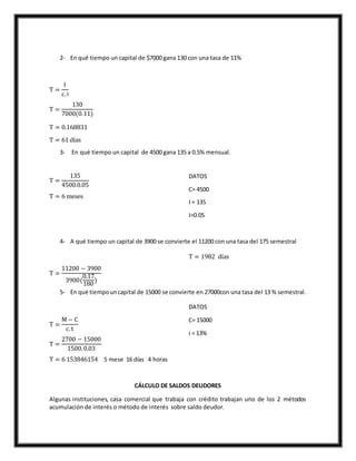 2- En qué tiempo un capital de $7000 gana 130 con una tasa de 11%
T =
I
c.i
T =
130
7000(0.11)
T = 0.168831
T = 61 días
3- En qué tiempo un capital de 4500 gana 135 a 0.5% mensual.
T =
135
4500.0.05
T = 6 meses
DATOS
C= 4500
I = 135
I=0.05
4- A qué tiempo un capital de 3900 se convierte el 11200 con una tasa del 175 semestral
T =
11200 − 3900
3900(
0.17
180
)
T = 1982 días
5- En qué tiempouncapital de 15000 se convierte en 27000con una tasa del 13 % semestral.
T =
M − C
c.t
T =
2700 − 15000
1500.0.03
T = 6 153846154 5 mese 16 días 4 horas
DATOS
C= 15000
i = 13%
CÁLCULO DE SALDOS DEUDORES
Algunas instituciones, casa comercial que trabaja con crédito trabajan uno de los 2 métodos
acumulación de interés o método de interés sobre saldo deudor.
 
