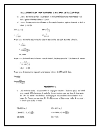 RELACIÓN ENTRE LA TASA DE INTERÉS (i) Y LA TASA DE DESCUENTO (d)
a) La tasa de interés simple se utiliza en el descuento racional o matemático y se
aplica generalmente sobre su capital.
b) La tasa de descuento se utiliza en el descuento bancario y generalmente se aplica
sobre el monto.
M=C (1+i.t) M=
𝐶
(1−𝑑.𝑡)
i=
𝑑
(1−𝑑.𝑡)
d=
𝑖
(1+𝑖.𝑡)
A que tasa de interés equivale una tasa de descuento del 22% durante 140 días.
i=
𝑑
(1−𝑑.𝑡)
i=
0,22
(1−𝑜,22(
140
360
))
i=0,2405
A que tasa de interés equivale una tasa de interés de descuento de 25% durante 8 meses.
i=
0,25
(1−𝑜,25(
8
12
))
i=0,3 i= 30
A que tasa de descuento equivale una tasa de interés de 35% a 230 días.
d=
𝑖
(1+𝑖.𝑡)
d=
0,35
(1+𝑜,35(
230
360
))
REDESCUENTO
1. Una empresa realiza un descuento de un pagaré suscrito a 320 días plazo por 7800
pero cancela 120 días antes de su fecha de vencimiento con una tasa de descuento
del 10% ese mismo día el Banco de Guayaquil reedescuenta el documento en el
banco del Austro con una tasa del 4%. Determine el dinero que recibe la persona y
el dinero que recibe el banco
CB=M (1-d.t) CB= M (1-d.t)
CB=7800(1-0, 10(
120
360
)) CB=7800(1-0, 04(
120
360
))
CB=7540 CB=7696
 