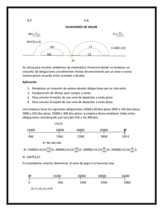 R.P R.B
ECUACIONES DE VALOR
M=
𝐶
(1−𝑑.𝑡)
C=
𝑀
(1+𝑖.𝑡)
M=C(1+i.t)
C1 C=M(1-d.t)
M2 C2
FF
Se utiliza para resolver problemas de matemática financiera donde se remplaza un
conjunto de obligaciones con diferentes fechas de vencimiento por un valor o varios
valores previo acuerdo entre acreedor y deudos
Aplicación
1. Remplazar un conjunto de valores deudas obligaciones por un solo valor.
2. Comparación de ofertas para compra y venta.
3. Para calcular el monto de una serie de depósitos a corto plazo.
4. Para calcular el capital de una serie de depósitos a corto plazo.
Una empresa tiene las siguientes obligaciones 15000 a 60 días plazo 2000 a 130 días plazo,
3000 a 250 días plazo, 35000 a 300 días plazo, la empresa desea remplazar todas estas
obligaciones considerando una tasa del 15% a los 300 días.
i=0,15
15000 20000 30000 35000 FF
60d 130d 250d 300d 130 d
X= M1+M2+M3
X= 15000(1+0,15(
270
360
))+ 20000(1+0,15(
200
360
))+ 30000(1+0,15(
80
360
))+ 35000(1+0,15(
30
360
))
X= 104791,67
En el problema anterior determinar el valor de pago si lo hacemos hoy.
FF 15000 20000 30000 35000
0 60d 130d 250d 300d
X= C1+C2+C3+C4
C1M1
 