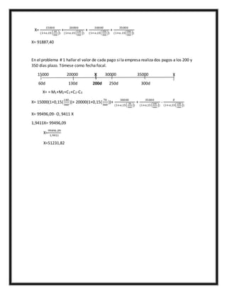 X=
15000
(1+𝑜,15 (
60
360
))
+
20000
(1+𝑜,15 (
130
360
))
+
30000
(1+𝑜,15(
250
360
))
+
35000
(1+𝑜,15(
300
360
))
X= 91887,40
En el problema # 1 hallar el valor de cada pago si la empresa realiza dos pagos a los 200 y
350 días plazo. Tómese como fecha focal.
15000 20000 X 30000 35000 X
60d 130d 200d 250d 300d
X= = M1+M2+C1+C2-C3
X= 15000(1+0,15(
140
360
))+ 20000(1+0,15(
70
360
))+
30000
(1+𝑜,15(
50
360
))
+
35000
(1+𝑜,15 (
100
360
))
-
𝑋
(1+𝑜,15(
150
360
))
X= 99496,09- O, 9411 X
1,9411X= 99496,09
X=
99496 ,09
1,9411
X=51231,82
 