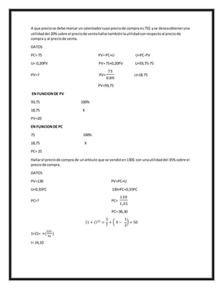 A que preciose debe marcar un calentadorcuyopreciode compra es75$ yse deseaobteneruna
utilidaddel 20%sobre el preciode ventahallartambiénlautilidadconrespectoal preciode
compra y al preciode venta.
DATOS
PC= 75 PV=PC+U U=PC-PV
U= 0,20PV PV=75+0,20PV U=93,75-75
PV=? PV=
75
0,80
U=18.75
PV=93,75
EN FUNCIONDE PV
93,75 100%
18,75 X
PV=20
EN FUNCIONDE PC
75 100%
18,75 X
PC= 25
Hallarel preciode compra de unartículo que se vendióen130$ con unautilidaddel 35% sobre el
preciode compra.
DATOS
PV=130 PV=PC+U
U=0,35PC 130=PC+0,35PC
PC=? PC=
130
1,35
PC= 96,30
(1 + 𝑖)21 =
3
7
+ ( 4 −
1
2
) + 50
1+21= +(
525
56
)
I= 24,10
 