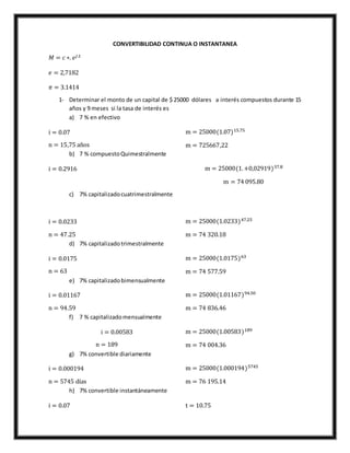 CONVERTIBILIDAD CONTINUA O INSTANTANEA
𝑀 = 𝑐 ∗. 𝑒𝑗.𝑡
𝑒 = 2,7182
𝜋 = 3.1414
1- Determinar el monto de un capital de $ 25000 dólares a interés compuestos durante 15
años y 9 meses si la tasa de interés es
a) 7 % en efectivo
i = 0.07
n = 15,75 años
m = 25000(1.07)15.75
m = 725667,22
b) 7 % compuestoQuimestralmente
i = 0.2916 m = 25000(1.+0,02919)37.8
m = 74 095.80
c) 7% capitalizadocuatrimestralmente
i = 0.0233
n = 47.25
m = 25000(1.0233)47.25
m = 74 320.18
d) 7% capitalizadotrimestralmente
i = 0.0175
n = 63
m = 25000(1.0175)63
m = 74 577.59
e) 7% capitalizadobimensualmente
i = 0.01167
n = 94.59
m = 25000(1.01167)94.50
m = 74 836.46
f) 7 % capitalizadomensualmente
i = 0.00583
n = 189
m = 25000(1.00583)189
m = 74 004.36
g) 7% convertible diariamente
i = 0.000194
n = 5745 días
m = 25000(1.000194)5745
m = 76 195.14
h) 7% convertible instantáneamente
i = 0.07 t = 10.75
 