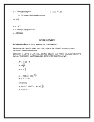 m = 39000(1.0005)3495
m = 233 771.38
i) 7% convertible instantáneamente
i = 0.09
𝑚 = 𝑐. 𝑒𝑗 .𝑡
m = 39000(2.7182)(0.09)(9.58)
m =92 363.85
INTERÉS COMPUESTO
Métodomatemático.- se utiliza lacalcularcon el valorexacton.
Meto comercial.- se utilizaparala parte enterapara calcularel interéscompuestoyparte
fraccionaria para el interéssimple.
DETERMINE EL MONTO DE UNA DEUDA DE 47000 DÓLARES A UN INTERÉS COMPUESTO DURANTE
9 AÑOS Y 7 MESES CON UNA TASA DEL 10 % COMPUESTO SEMESTRALMENTE.
.𝑀 = 9(12) + 7
𝑀 =
153
6
𝑀 = 19
1
6
𝑀 = 4700(1 + 0.05)(
115
6
)
𝑀 = 11 973.64
COMERCIAL
𝑀 = 4700(1.05)(19)
( 1 + 0.05(
1
6
))
𝑀 = 11 975.64
 