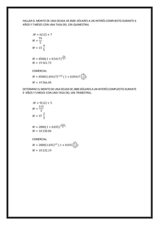 HALLAR EL MONTO DE UNA DEUDA DE 8500 DÓLARES A UN INTERÉS COMPUESTO DURANTE 6
AÑOS Y 7 MESES CON UNA TASA DEL 13% QUIMESTRAL
.𝑀 = 6(12) + 7
𝑀 =
79
5
𝑀 = 15
4
5
𝑀 = 8500(1 + 0.5417)(
79
5
)
𝑀 = 19 561.73
COMERCIAL
𝑀 = 8500(1.05417)(15)
( 1 + 0.05417 (
4
5
))
𝑀 = 19 566.04
DETERMINE EL MONTODE UNA DEUDA DE 2800 DÓLARESA UN INTERÉSCOMPUESTO DURANTE
9 AÑOS Y 5 MESES CON UNA TASA DEL 14% TRIMESTRAL.
.𝑀 = 9(12) + 5
𝑀 =
113
3
𝑀 = 37
2
3
𝑀 = 2800(1 + 0.035)(
113
3
)
𝑀 = 10 230.84
COMERCIAL
𝑀 = 2800(1.035)37 ( 1 + 0.035 (
2
3
))
𝑀 = 10 232,19
 