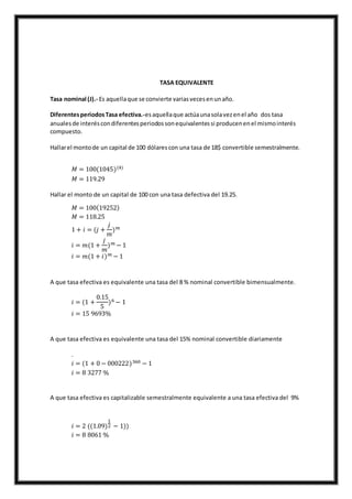 TASA EQUIVALENTE
Tasa nominal (J).- Es aquellaque se convierte variasvecesenunaño.
DiferentesperiodosTasa efectiva.-esaquellaque actúaunasolavezenel año dos tasa
anualesde interéscondiferentesperiodossonequivalentessi producenenel mismointerés
compuesto.
Hallarel montode un capital de 100 dólarescon una tasa de 18$ convertible semestralmente.
𝑀 = 100(1045)(4)
𝑀 = 119.29
Hallar el monto de un capital de 100 con una tasa defectiva del 19.25.
𝑀 = 100(19252)
𝑀 = 118.25
1 + 𝑖 = (𝑗 +
𝑗
𝑚
) 𝑚
𝑖 = 𝑚(1 +
𝑗
𝑚
) 𝑚 − 1
𝑖 = 𝑚(1 + 𝑖) 𝑚 − 1
A que tasa efectiva es equivalente una tasa del 8 % nominal convertible bimensualmente.
𝑖 = (1 +
0.15
5
)6 − 1
𝑖 = 15 9693%
A que tasa efectiva es equivalente una tasa del 15% nominal convertible diariamente
.
𝑖 = (1 + 0 − 000222)360 − 1
𝑖 = 8 3277 %
A que tasa efectiva es capitalizable semestralmente equivalente a una tasa efectiva del 9%
𝑖 = 2 ((1.09)
1
2 − 1))
𝑖 = 8 8061 %
 