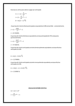 Esta tasa se utiliza para cobrar o pagar por anticipado
1 + 𝑖 = (1 −
𝑑
𝑚
)−𝑚
𝑖 = (1 −
𝑑
𝑚
)−𝑚 − 1
𝑏 = 𝑚((1 − 𝑖)−
1
𝑚)
A que tasa de interésefectivaanticipadaesequivalenteel 10% convertible semestralmente.
𝑖 = (1 −
0.20
2
)−2 − 1
𝑖 = 23 4568%
A que tasa de interésefectivoesequivalenteunatasaanticipadadel 17% compuesta
quimestralmente.
𝑖 = (1 −
0.17
2.4
)−2.4 − 1
𝑖 = 19 2821%
A que tasa de interésanticipadaconvierte bimensualmente equivalente unatasaefectiva
anticipada de 14%
𝑏 = 6((1 − 0.14)−
1
6)
𝑏 = 12 9908%
A que tasa de interésanticipadaconvierte mensualmente equivalenteunatasaefectiva
anticipada de 15%
𝑏 = 12((1 − (1 + 0.15)−
1
12)
𝑏 = 13 8908 %
CÁLCULO DE INTERÉS EFECTIVA
𝑚 = 𝑐(1 + 𝑖) 𝑛
𝑖 = (
𝑚
𝑐
) 1/𝑛 − 1
 