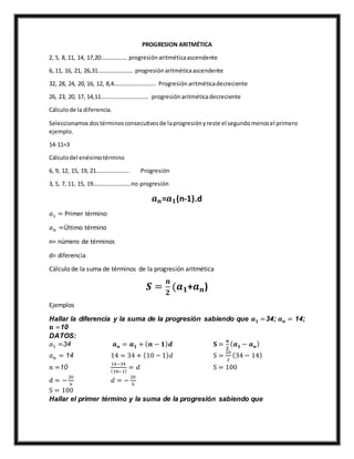 PROGRESION ARITMÉTICA
2, 5, 8, 11, 14, 17,20……………… progresiónaritméticaascendente
6, 11, 16, 21, 26,31…………………… progresiónaritméticaascendente
32, 28, 24, 20, 16, 12, 8,4……………………….. Progresiónaritméticadecreciente
26, 23, 20, 17, 14,11…………………………… progresiónaritméticadecreciente
Cálculode la diferencia.
Seleccionamosdostérminosconsecutivosde laprogresiónyreste el segundomenosel primero
ejemplo.
14-11=3
Cálculodel enésimotérmino
6, 9, 12, 15, 19, 21………………….. Progresión
3, 5, 7, 11, 15, 19……………………..no progresión
𝒂 𝒏=𝒂 𝟏(n-1).d
𝑎1 = Primer término
𝑎 𝑛 =Último término
n= número de términos
d= diferencia
Cálculo de la suma de términos de la progresión aritmética
𝑺 =
𝒏
𝟐
(𝒂 𝟏+𝒂 𝒏)
Ejemplos
Hallar la diferencia y la suma de la progresión sabiendo que 𝒂 𝟏 =34; 𝒂 𝒏 = 14;
𝐧 =10
DATOS:
𝑎1 =34 𝒂 𝒏 = 𝒂 𝟏 + ( 𝒏 − 𝟏) 𝒅 𝐒 =
𝒏
𝟐
( 𝒂 𝟏 − 𝒂 𝒏)
𝑎 𝑛 = 14 14 = 34 + (10 − 1) 𝑑 S =
10
2
(34 − 14)
n =10
14−34
(10−1)
= 𝑑 S = 100
d = −
20
9
𝑑 = −
20
9
S = 100
Hallar el primer término y la suma de la progresión sabiendo que
 