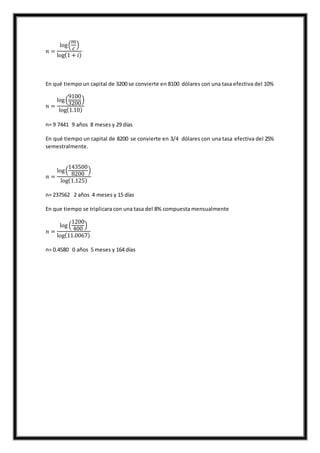 𝑛 =
log(
𝑚
𝑐
)
log(1 + 𝑖)
En qué tiempo un capital de 3200 se convierte en 8100 dólares con una tasa efectiva del 10%
𝑛 =
log(
9100
3200
)
log(1.10)
n= 9 7441 9 años 8 meses y 29 días
En qué tiempo un capital de 8200 se convierte en 3/4 dólares con una tasa efectiva del 25%
semestralmente.
𝑛 =
log(
143500
8200
)
log(1.125)
n= 237562 2 años 4 meses y 15 días
En que tiempo se triplicara con una tasa del 8% compuesta mensualmente
𝑛 =
log (
1200
400
)
log(11.0067)
n= 0.4580 0 años 5 meses y 164 días
 