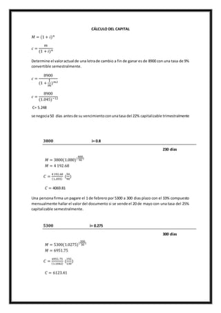 CÁLCULO DEL CAPITAL
𝑀 = (1 + 𝑖) 𝑛
𝑐 =
𝑚
(1 + 𝑖) 𝑛
Determine el valoractual de una letrade cambio a fin de ganar es de 8900 con una tasa de 9%
convertible semestralmente.
𝑐 =
8900
(1 +
1
𝑚
) 𝑚.𝑡
𝑐 =
8900
(1.045)−12
C= 5.248
se negocia50 días antesde su vencimientoconunatasa del 22% capitalizable trimestralmente
𝟑𝟖𝟎𝟎 i= 0.8
230 días
𝑀 = 3800(1.080)(
400
90
)
𝑀 = 4 192.68
𝐶 =
4192.68
(1..055)
(
50
90
)
𝐶 = 4069.81
Una persona firma un pagare el 1 de febrero por 5300 a 300 dias plazo con el 33% compuesto
mensualmente hallar el valor del documento si se vende el 20 de mayo con una tasa del 25%
capitalizable semestralmente.
𝟓𝟑𝟎𝟎 i= 0.275
300 días
𝑀 = 5300(1.0275)(
300
30
)
𝑀 = 6951.75
𝐶 =
6951.75
(1.1042)
(
192
130
)
𝐶 = 6123.41
 
