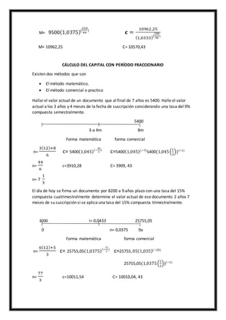 M= 9500(1,0375)(
350
90
)
𝐜 =
10962,25
(1,0333)(
100
90
)
M= 10962,25 C= 10570,43
CÁLCULO DEL CAPITAL CON PERÍODO FRACCIONARIO
Existen dos métodos que son
 El método matemático.
 El método comercial o practico
Hallar el valor actual de un documento que al final de 7 años es 5400. Halle el valor
actual a los 3 años y 4 meses de la fecha de suscripción considerando una tasa del 9%
compuesta semestralmente.
5400
3-a 4m 8m
Forma matemática forma comercial
n=
3(12)+8
6
c= 5400(1,045)(−
44
6
)
c=5400(1,045)(−7)
5400(1,045(
1
3
))(−1)
n=
44
6
c=3910,28 C= 3909, 43
n= 7
1
3
El día de hoy se firma un documento por 8200 a 9 años plazo con una tasa del 15%
compuesta cuatrimestralmente determine el valor actual de ese documento 2 años 7
meses de su suscripción si se aplica una tasa del 15% compuesta trimestralmente.
8200 i= 0,0433 25755,05
0 n= 0,0375 9a
Forma matemática forma comercial
n=
6(12)+5
3
c= 25755,05(1,0375)(−
77
3
)
c=25755, 05(1,035)(−25)
25755,05(1,0375(
2
3
))(−1)
n=
77
3
c=10011,54 C= 10010,04, 43
 