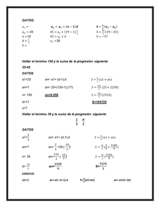 DATOS:
𝑎1 = 𝒂 𝒏 = 𝒂 𝟏 + ( 𝒏 − 𝟏) 𝒅 𝐒 =
𝒏
𝟐
( 𝒂 𝟏 − 𝒂 𝒏)
𝑎 𝑛 = 45 45 = 𝑎1 + (19 − 1)
1
3
S =
19
2
(39 − 45)
n =19 45 = 𝑎1 + 6 S = −57
d =
1
3
𝑎1 =39
S =
Hallar el termino 150 y la suma de la progresión siguiente
25-42
DATOS
a1=25 an= a1+ (d-1).d 𝑆 =
𝑛
2
(a1 + 𝑎𝑛)
an=? an= 25+(150-1).(17) 𝑆 =
150
2
(25+ 2258)
n= 150 an=2.558 𝑆 =
150
2
(2533)
d=17 S=193725
s=?
Hallar el termino 39 y la suma de la progresión siguiente
𝟐
𝟑
𝟖
𝟐
DATOS
a1=
2
3
an= a1+ (d-1).d 𝑆 =
𝑛
2
(a1 + 𝑎𝑛)
an=? an=
2
3
+38.(
10
3
) 𝑆 =
39
2
(
2
3
+
1160
9
)
n= 39 an=
116
3
.(
10
3
) 𝑆 =
39
2
(
1160
9
)
d=
10
3
an=
𝟏𝟏𝟔𝟎
𝟗
S=
𝟕𝟓𝟕𝟗
𝟑
EJERCICIO
a1=25 an= a1+ (n-1).d S=
𝒏
𝟐
(a1+an) an= a1+(n-1)d
 