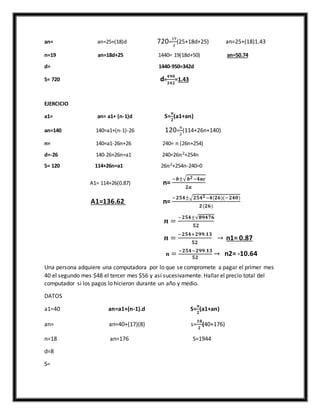 an= an=25+(18)d 720=
19
2
(25+18d+25) an=25+(18)1.43
n=19 an=18d+25 1440= 19(18d+50) an=50.74
d= 1440-950=342d
S= 720 d=
𝟒𝟗𝟎
𝟑𝟒𝟐
=1.43
EJERCICIO
a1= an= a1+ (n-1)d S=
𝒏
𝟐
(a1+an)
an=140 140=a1+(n-1)-26 120=
𝑛
2
(114+26n+140)
n= 140=a1-26n+26 240= n (26n+254)
d=-26 140-26+26n=a1 240=26𝑛2+254n
S= 120 114+26n=a1 26𝑛2+254n-240=0
A1= 114+26(0.87) n=
−𝒃±√ 𝒃 𝟐−𝟒𝒂𝒄
𝟐𝒂
A1=136.62 n=
−𝟐𝟓𝟒±√𝟐𝟓𝟒 𝟐−𝟒(𝟐𝟔)(−𝟐𝟒𝟎)
𝟐(𝟐𝟔)
𝒏 =
−𝟐𝟓𝟒±√𝟖𝟗𝟒𝟕𝟔
𝟓𝟐
𝒏 =
−𝟐𝟓𝟒+𝟐𝟗𝟗.𝟏𝟑
𝟓𝟐
→ n1= 0.87
𝒏 = −𝟐𝟓𝟒−𝟐𝟗𝟗.𝟏𝟑
𝟓𝟐
→ n2= -10.64
Una persona adquiere una computadora por lo que se compromete a pagar el primer mes
40 el segundo mes $48 el tercer mes $56 y así sucesivamente. Hallar el precio total del
computador si los pagos lo hicieron durante un año y medio.
DATOS
a1=40 an=a1+(n-1).d S=
𝒏
𝟐
(a1+an)
an= an=40+(17)(8) s=
𝟏𝟖
𝟐
(40+176)
n=18 an=176 S=1944
d=8
S=
 