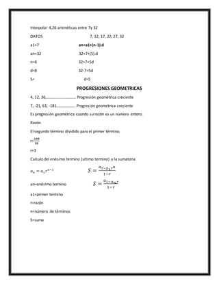 Interpolar 4,26 aritméticas entre 7y 32
DATOS 7, 12, 17, 22, 27, 32
a1=7 an=a1+(n-1).d
an=32 32=7+(5).d
n=6 32=7+5d
d=8 32-7=5d
S= d=5
PROGRESIONES GEOMETRICAS
4, 12, 36,………………………… Progresión geométrica creciente
7, -21, 63, -181………………. Progresión geométrica creciente
Es progresión geométrica cuando su razón es un número entero.
Razón
El segundo término dividido para el primer término.
r=
𝟏𝟎𝟖
𝟑𝟎
r=3
Calculo del enésimo termino (ultimo termino) y la sumatoria
𝑎 𝑛 = 𝑎1. 𝑟 𝑛−1
𝑆 =
𝑎1−𝑎1. 𝑟 𝑛
1−𝑟
an=enésimo termino 𝑆 =
𝑎1−𝑎 𝑛. 𝑟
1−𝑟
a1=primer termino
r=razón
n=número de términos
S=suma
 