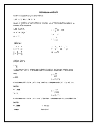 PROGRESION ARMÓNICA
Es el reciprocode la progresiónarmónica.
5, 12, 19, 33, 40, 47, 54, 61 ,36
HALAR EL TÉRMINO 17 Y LA SUMA Y LA SUMA DE LOS 17 PRIMEROS TÉRMINOS DE LA
PROGRESIÓN SIGUIENTE
3, 11, 19, 27,35.
an = 3 + (16)8
an = 131
s =
17
2
( 3 + 131
S = 1139
s =
1
1139
EJEMPLOS
1
3
,
1
11
,
1
9
,
1
22
3
4
−
2
5
=
7
20
,
3
7
−
1
6
=
16 − 7
42
=
11
42
64
3
= 6,75
INTERÉS SIMPLE
𝐈 =
𝐈
𝐂
CALCULAR LA TASA DE INTERES DE UN CAPITAL230 QUE GENERA EN INTERÉSDE 35
I= 35
C=230
I =
35
230
I = 15.22%
CALCULAR EL INTERÉS DE UN CAPITAL13600 QUE GENERA EL INTERÉS $235 DOLARES
DATOS
C= 13600
T= 235
I =
235
13600
I = 17,279
CALCULAR EL INTERÉS DE UN CAPITAL$21980 QUE GENERA EL INTERÉS$5320 DOLARES
DATOS
C= 21980 I= interés
T=5320 C= Capital
 