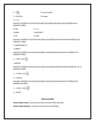 I =
5320
21980
T= tasa de interés
I = 24,204% T= tiempo
I = C. i.t
HALLAR EL INTERÉS DE UN CAPITALDE $920 COLOCADOSCON UNA TASA DE INTERÉS DE 4%
DURANTE 2 AÑOS.
C= 620 i= C, i,t
T=0,04% i= 920*0,04*2
T= 2% i= 73.60
HALLAR EL INTERÉS DE UN CAPITALDE $23750 COLOCADOSCON UNA TASA DE INTERÉS DE 64
1
%
DURANTE 1 AÑOS.
i= 23570*0,0625*1.5
i= 2209.69
HALLAR EL INTERÉS DE UN CAPITALDE $9550 COLOCADOSCON UNA TASA DE INTERÉSDE 7%
DURANTE 8 AÑOS.
i = 9550 ∗ 0,07(
8
12
)
i= 445.67%
HALLAR EL INTERES DE UN CAPITALDE $13100 COLOCADOSCON UNA TASA DE INTERES DE 136
4
%
DURANTE 8 AÑOS.
i = 13100 ∗ 0,13(
8
12
)
i = 1938,58
HALLAR EL INTERÉS DE UN CAPITALDE $2200 COLOCADOSCON UNA TASA DE INTERÉSDE 4%
DURANTE 170 AÑOS.
i = 12200 ∗ 0,04(
170
30
)
i = 498.67
TIPOS DE INTERÉS
Interéssimple exacto.- cuandoutilizael año calendario(365 o 366 días )
Interéssimple ordinario.- cuandouso el añocomercial (360 Días)
 